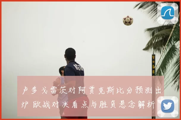 卢多戈雷茨对阿贾克斯比分预测出炉 欧战对决看点与胜负悬念解析