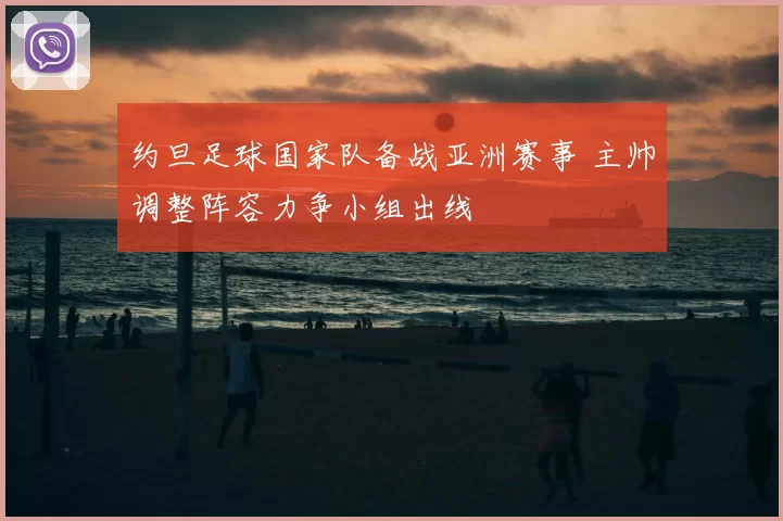 约旦足球国家队备战亚洲赛事 主帅调整阵容力争小组出线