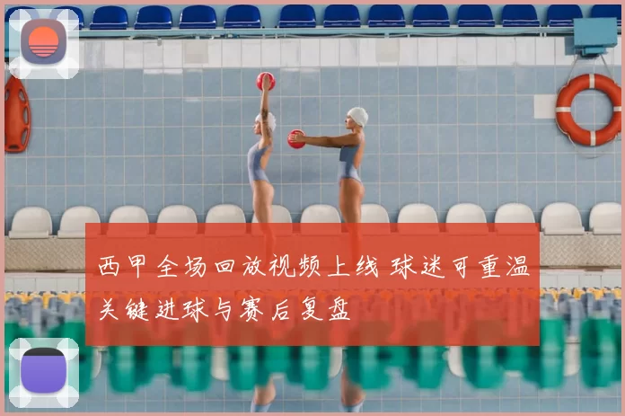 西甲全场回放视频上线 球迷可重温关键进球与赛后复盘