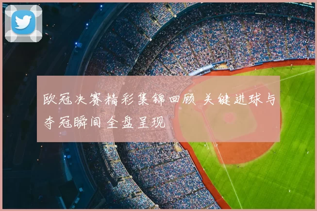 欧冠决赛精彩集锦回顾 关键进球与夺冠瞬间全盘呈现