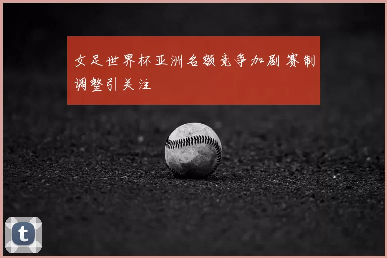 女足世界杯亚洲名额竞争加剧 赛制调整引关注