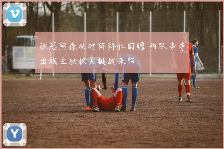 欧冠阿森纳对阵拜仁前瞻 两队争夺出线主动权关键战来临