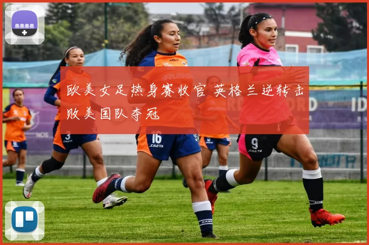 欧美女足热身赛收官 英格兰逆转击败美国队夺冠