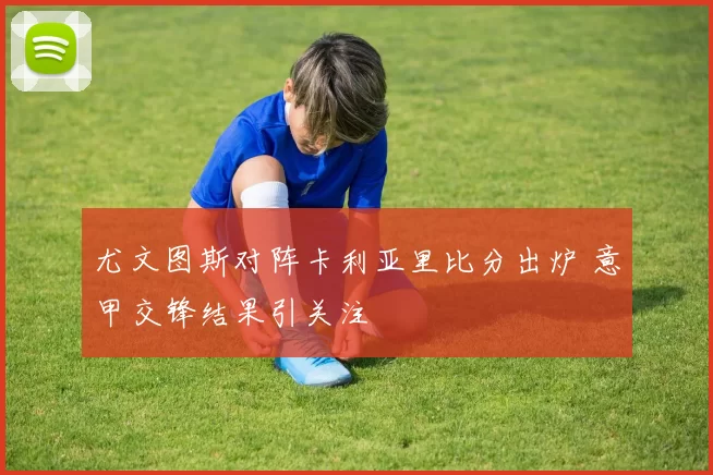 尤文图斯对阵卡利亚里比分出炉 意甲交锋结果引关注