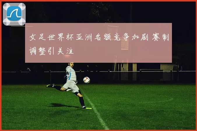 女足世界杯亚洲名额竞争加剧 赛制调整引关注