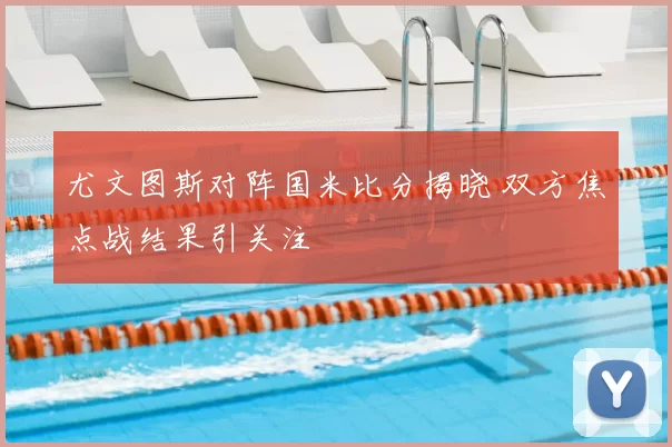 尤文图斯对阵国米比分揭晓 双方焦点战结果引关注