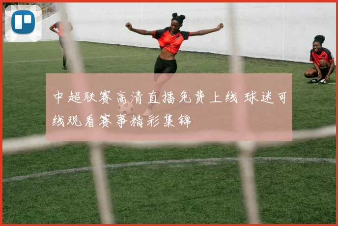 中超联赛高清直播免费上线 球迷可线观看赛事精彩集锦