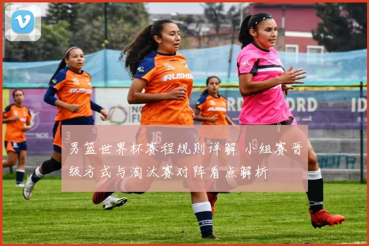 男篮世界杯赛程规则详解 小组赛晋级方式与淘汰赛对阵看点解析