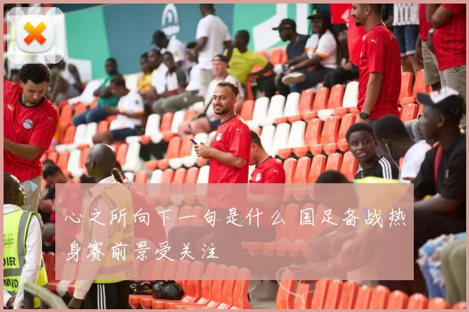 心之所向下一句是什么 国足备战热身赛前景受关注