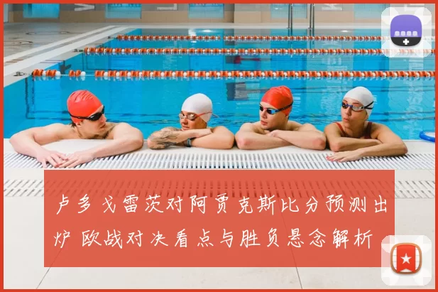 卢多戈雷茨对阿贾克斯比分预测出炉 欧战对决看点与胜负悬念解析