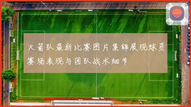 火箭队最新比赛图片集锦展现球员赛场表现与团队战术细节