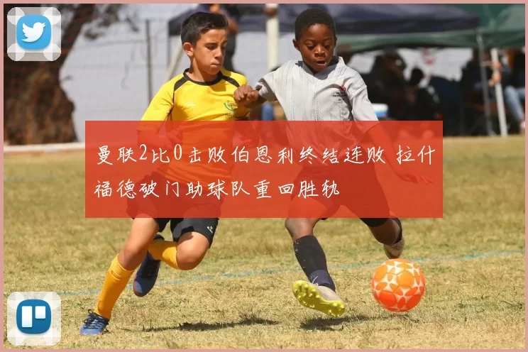 曼联2比0击败伯恩利终结连败 拉什福德破门助球队重回胜轨