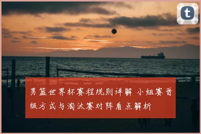 男篮世界杯赛程规则详解 小组赛晋级方式与淘汰赛对阵看点解析