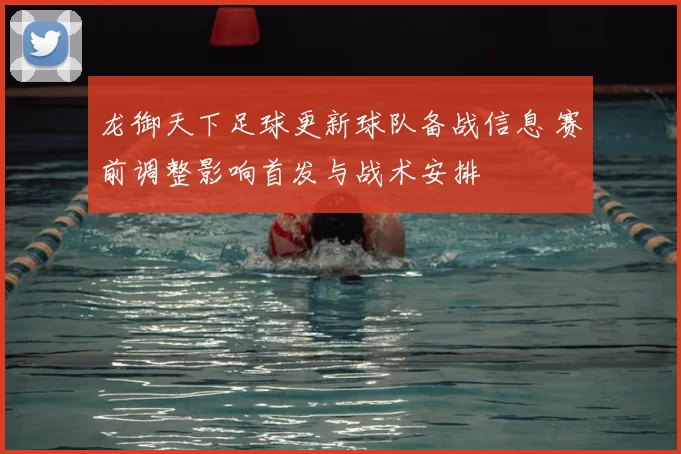 龙御天下足球更新球队备战信息 赛前调整影响首发与战术安排