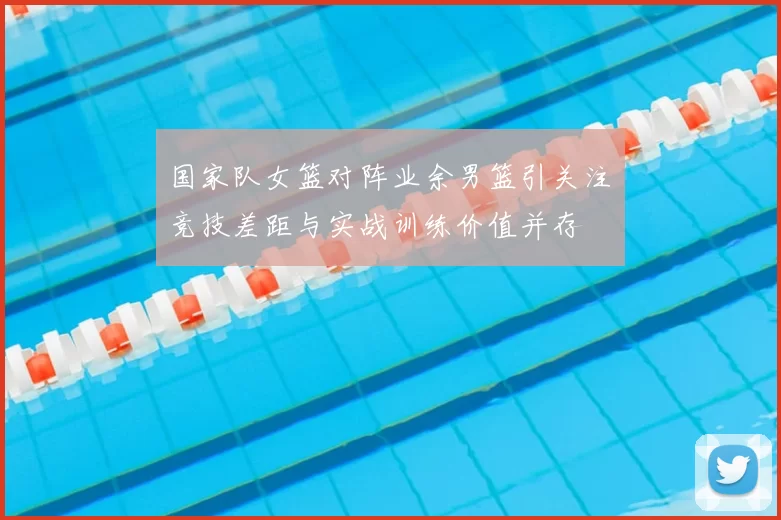 国家队女篮对阵业余男篮引关注　竞技差距与实战训练价值并存