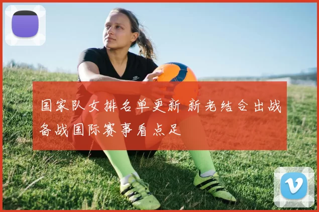 国家队女排名单更新 新老结合出战备战国际赛事看点足