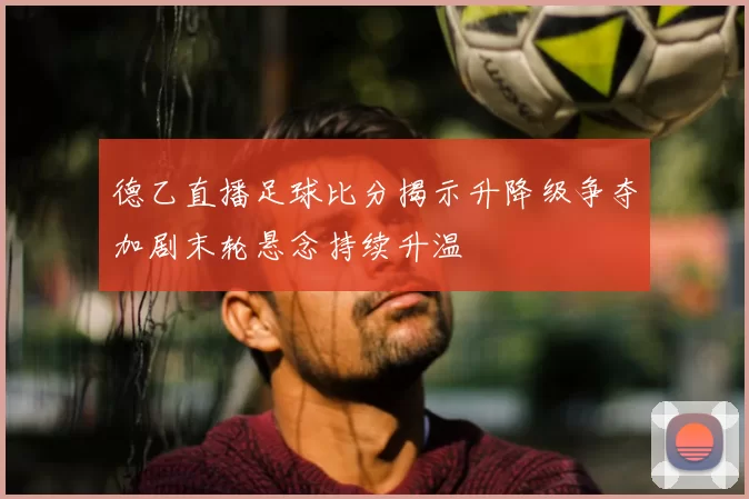 德乙直播足球比分揭示升降级争夺加剧末轮悬念持续升温