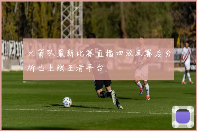 火箭队最新比赛直播回放及赛后分析已上线王者平台