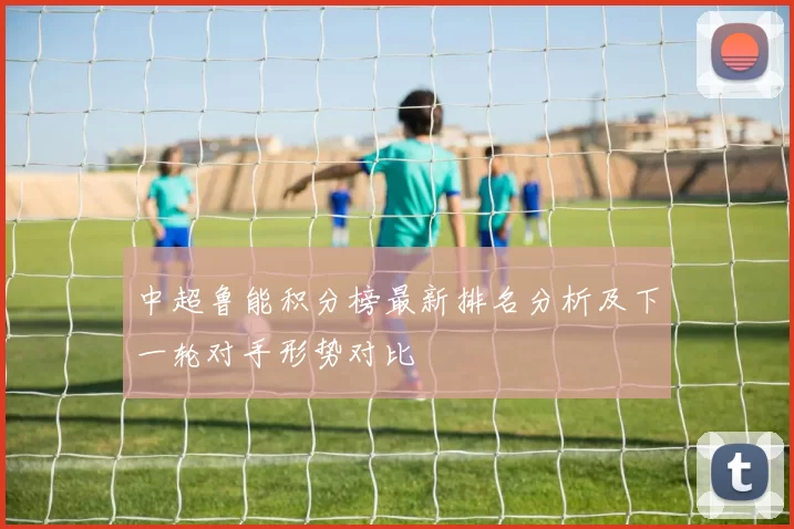 中超鲁能积分榜最新排名分析及下一轮对手形势对比