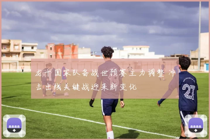 龙十国家队备战世预赛主力调整 冲击出线关键战迎来新变化