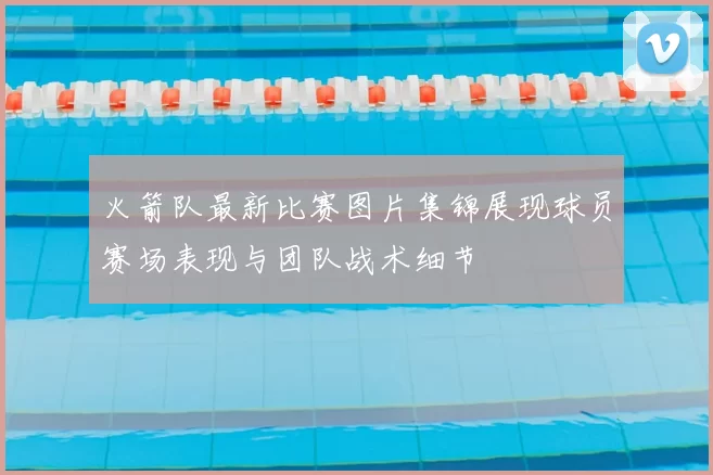 火箭队最新比赛图片集锦展现球员赛场表现与团队战术细节