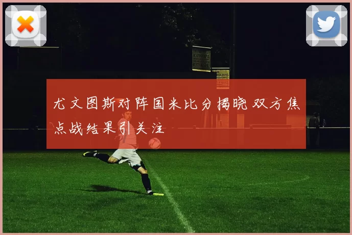 尤文图斯对阵国米比分揭晓 双方焦点战结果引关注