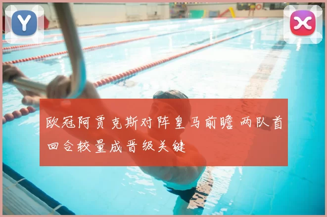 欧冠阿贾克斯对阵皇马前瞻 两队首回合较量成晋级关键