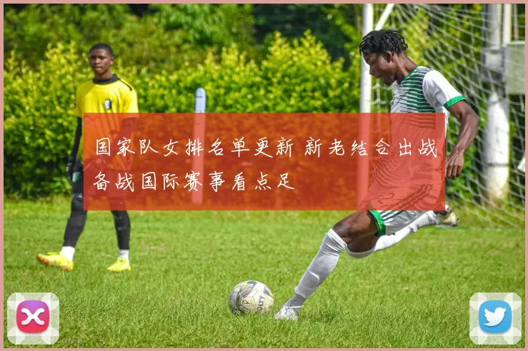 国家队女排名单更新 新老结合出战备战国际赛事看点足