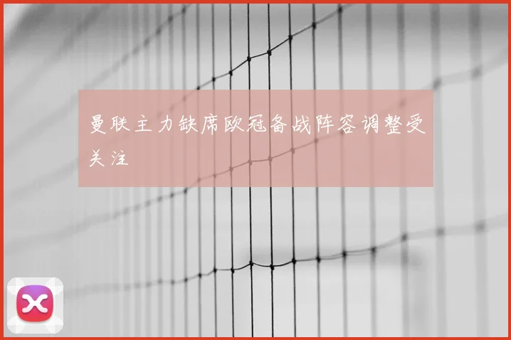 曼联主力缺席欧冠备战阵容调整受关注