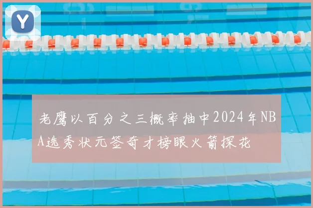 老鹰以百分之三概率抽中2024年NBA选秀状元签奇才榜眼火箭探花