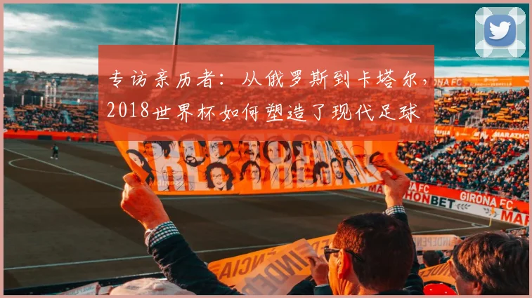 专访亲历者：从俄罗斯到卡塔尔，2018世界杯如何塑造了现代足球