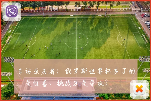 专访亲历者:俄罗斯世界杯多了的,是惊喜、挑战还是争议?