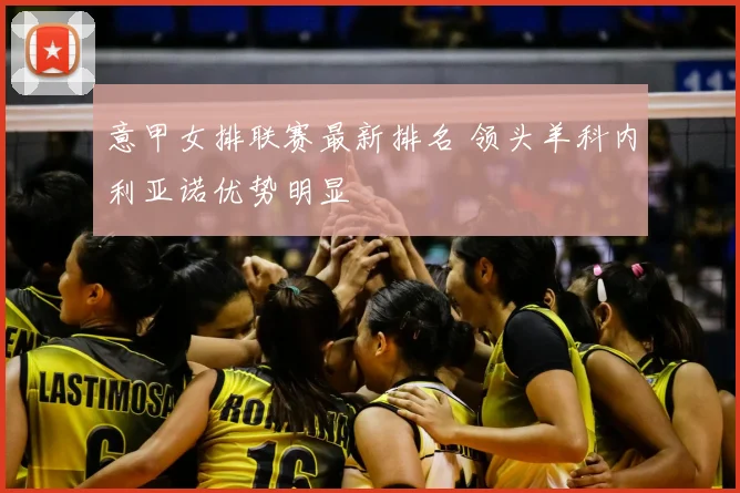 意甲女排联赛最新排名 领头羊科内利亚诺优势明显