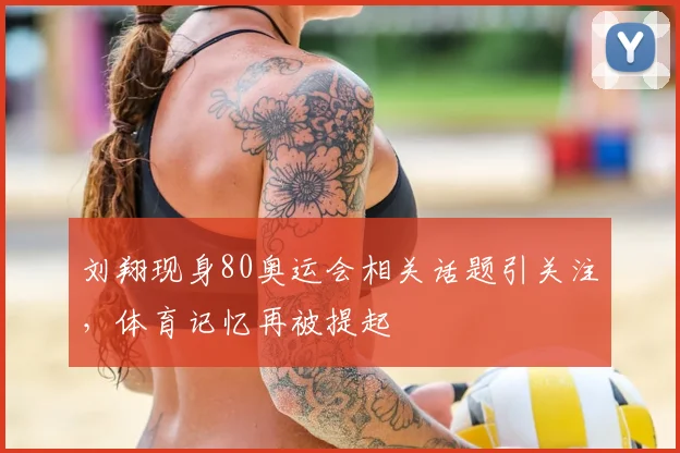 刘翔现身80奥运会相关话题引关注，体育记忆再被提起
