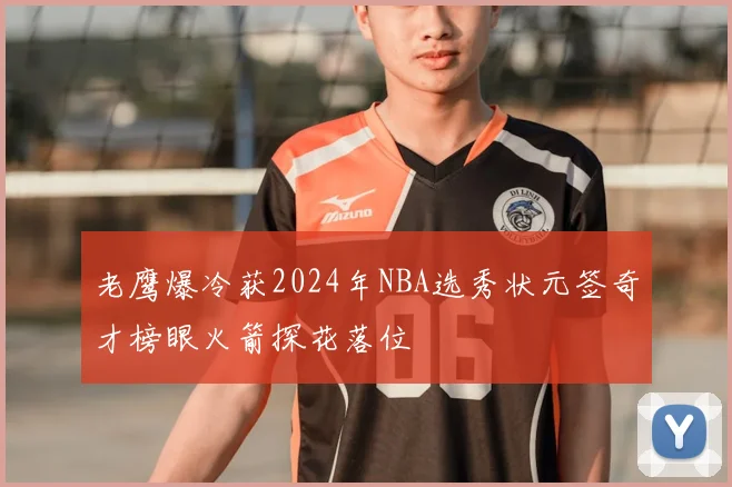 老鹰爆冷获2024年NBA选秀状元签奇才榜眼火箭探花落位