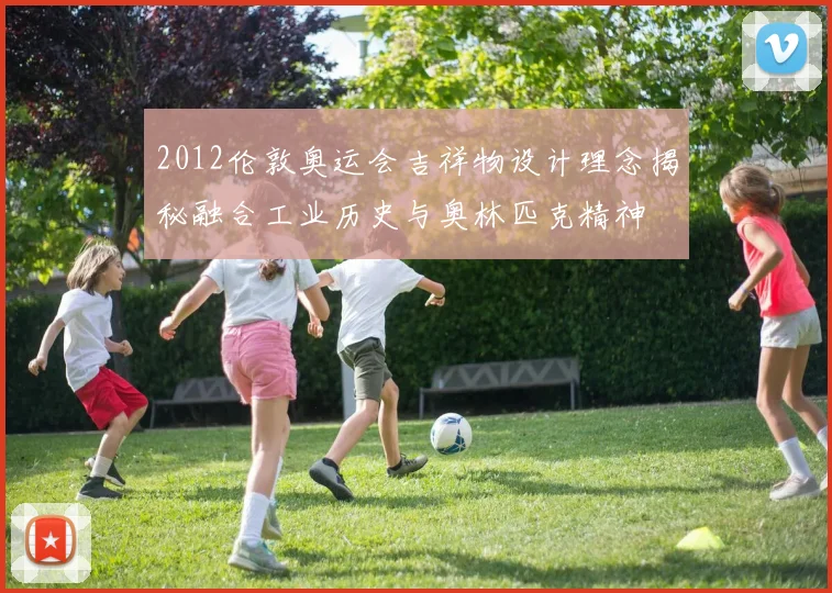 2012伦敦奥运会吉祥物设计理念揭秘融合工业历史与奥林匹克精神