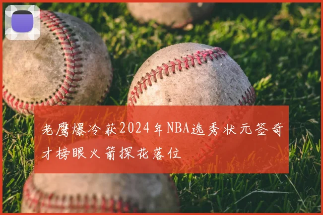 老鹰爆冷获2024年NBA选秀状元签奇才榜眼火箭探花落位