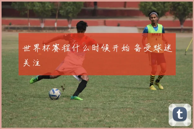 世界杯赛程什么时候开始 备受球迷关注