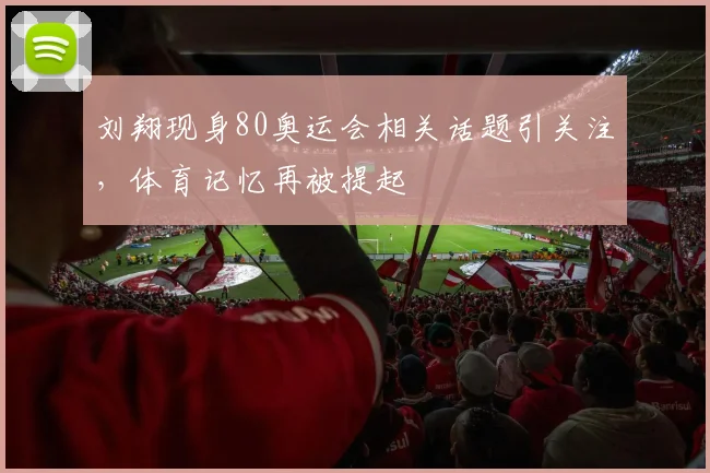 刘翔现身80奥运会相关话题引关注，体育记忆再被提起