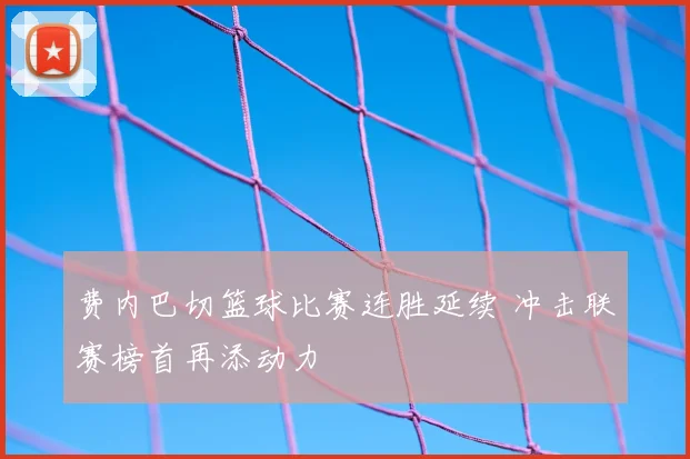 费内巴切篮球比赛连胜延续 冲击联赛榜首再添动力