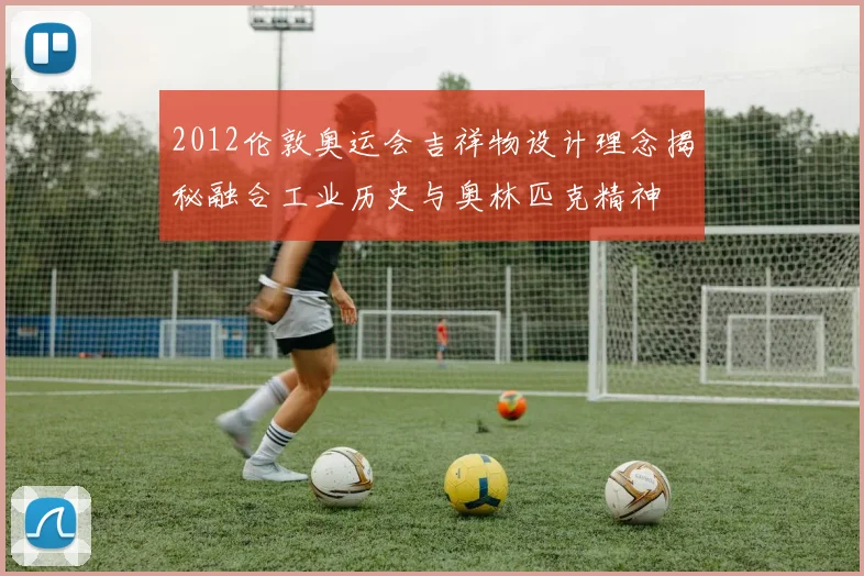 2012伦敦奥运会吉祥物设计理念揭秘融合工业历史与奥林匹克精神
