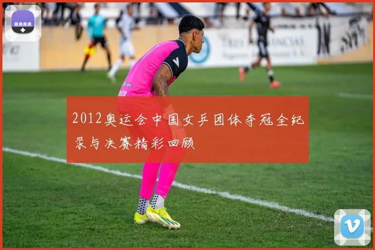 2012奥运会中国女乒团体夺冠全纪录与决赛精彩回顾