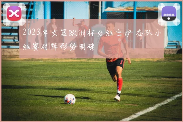 2023年女篮欧洲杯分组出炉 各队小组赛对阵形势明确