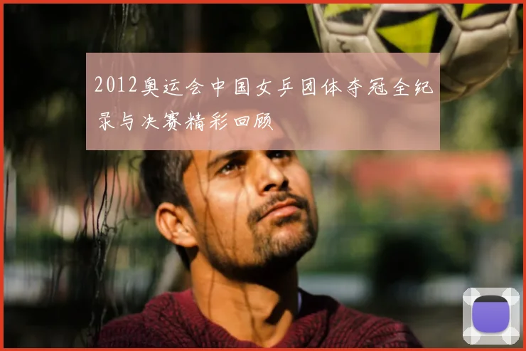2012奥运会中国女乒团体夺冠全纪录与决赛精彩回顾